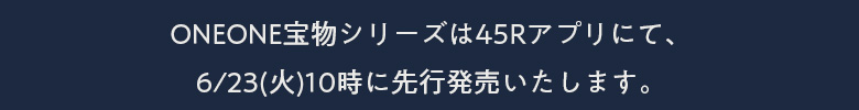 ONEONE宝物シリーズは45Rアプリにて、6/23(火)10時に先行発売いたします。