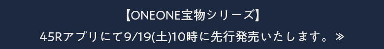 【ONEONE宝物シリーズ】45Rアプリにて9/19(土)10時に先行発売いたします。≫